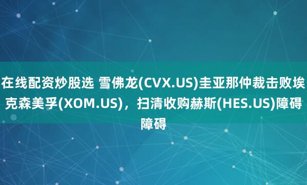 在线配资炒股选 雪佛龙(CVX.US)圭亚那仲裁击败埃克森美孚(XOM.US)，扫清收购赫斯(HES.US)障碍