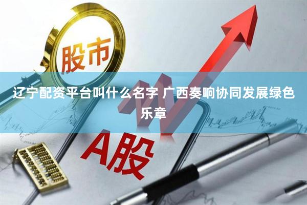 辽宁配资平台叫什么名字 广西奏响协同发展绿色乐章
