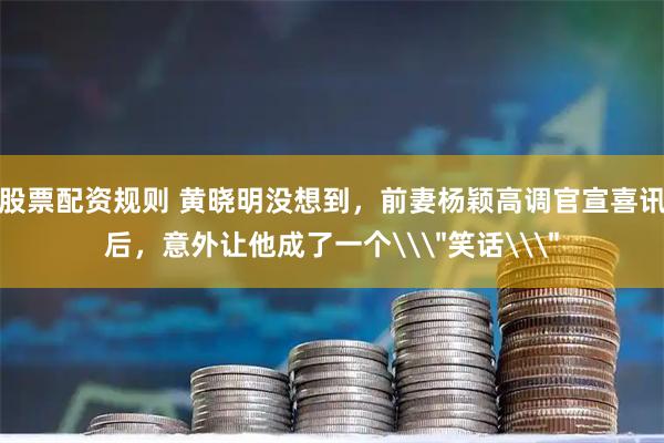 股票配资规则 黄晓明没想到，前妻杨颖高调官宣喜讯后，意外让他成了一个\＂笑话\＂