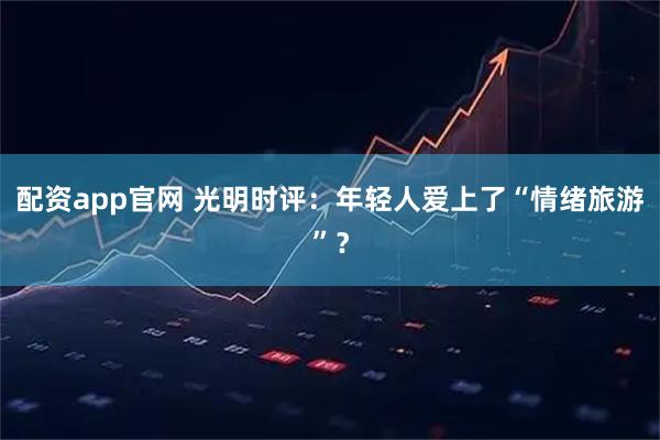 配资app官网 光明时评：年轻人爱上了“情绪旅游”？