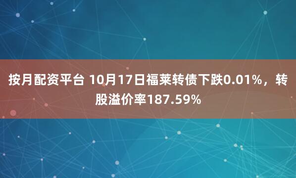 按月配资平台 10月17日福莱转债下跌0.01%，转股溢价率187.59%