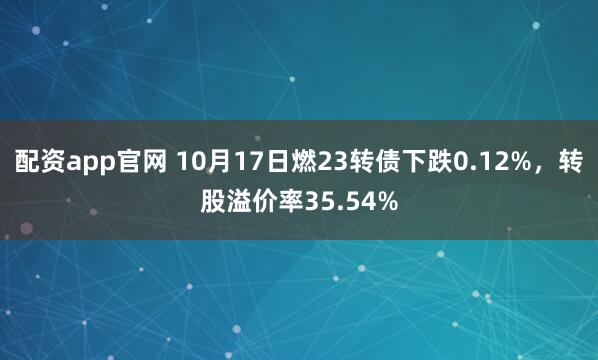 配资app官网 10月17日燃23转债下跌0.12%，转股溢价率35.54%