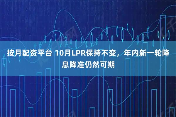 按月配资平台 10月LPR保持不变，年内新一轮降息降准仍然可期