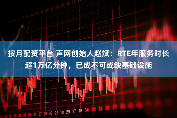 按月配资平台 声网创始人赵斌：RTE年服务时长超1万亿分钟，已成不可或缺基础设施
