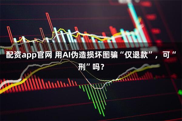 配资app官网 用AI伪造损坏图骗“仅退款”，可“刑”吗？