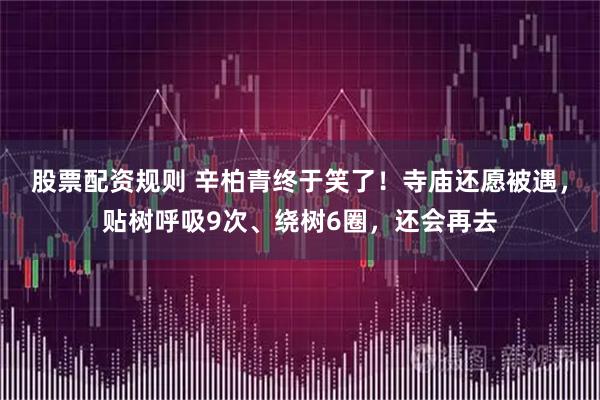 股票配资规则 辛柏青终于笑了！寺庙还愿被遇，贴树呼吸9次、绕树6圈，还会再去