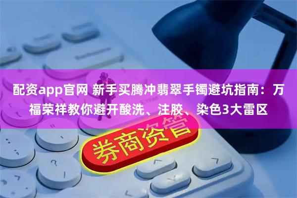 配资app官网 新手买腾冲翡翠手镯避坑指南：万福荣祥教你避开酸洗、注胶、染色3大雷区
