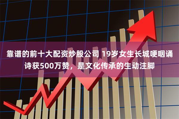 靠谱的前十大配资炒股公司 19岁女生长城哽咽诵诗获500万赞，是文化传承的生动注脚