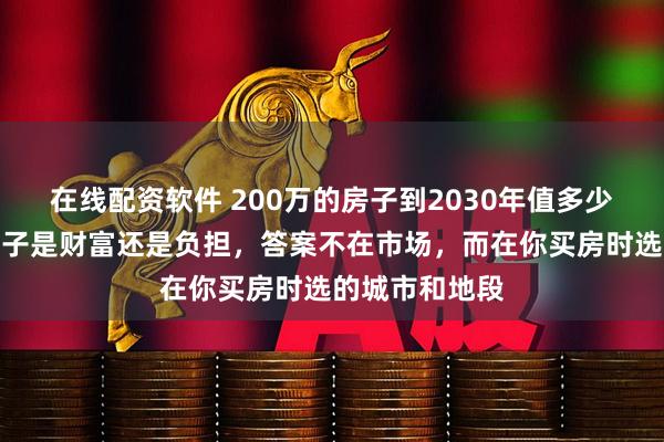 在线配资软件 200万的房子到2030年值多少？你手里的房子是财富还是负担，答案不在市场，而在你买房时选的城市和地段