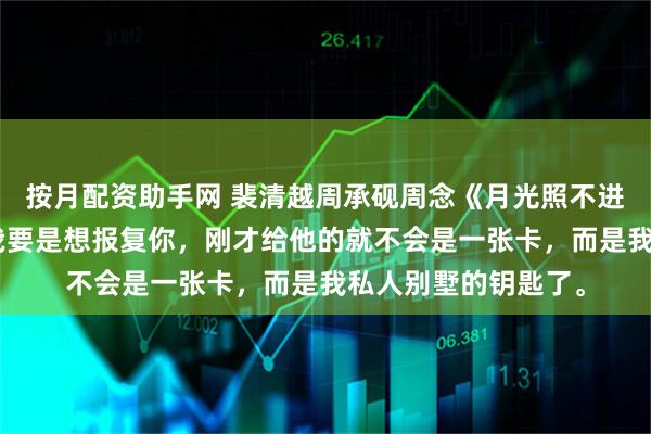 按月配资助手网 裴清越周承砚周念《月光照不进清晨》我冷笑：“我要是想报复你，刚才给他的就不会是一张卡，而是我私人别墅的钥匙了。