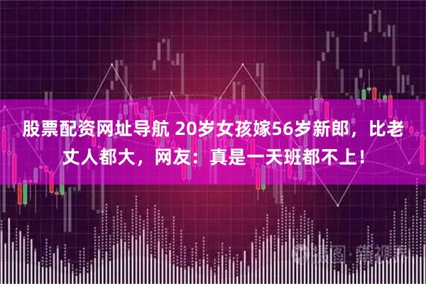 股票配资网址导航 20岁女孩嫁56岁新郎，比老丈人都大，网友：真是一天班都不上！