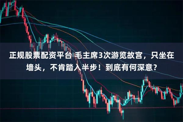 正规股票配资平台 毛主席3次游览故宫，只坐在墙头，不肯踏入半步！到底有何深意？