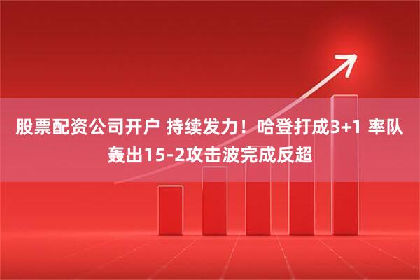 股票配资公司开户 持续发力！哈登打成3+1 率队轰出15-2攻击波完成反超