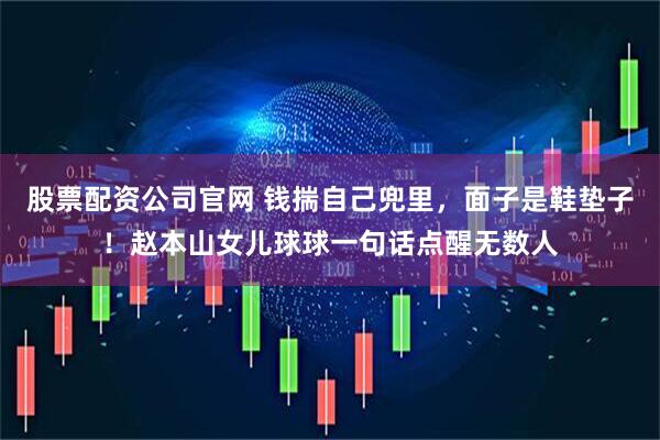 股票配资公司官网 钱揣自己兜里，面子是鞋垫子！赵本山女儿球球一句话点醒无数人