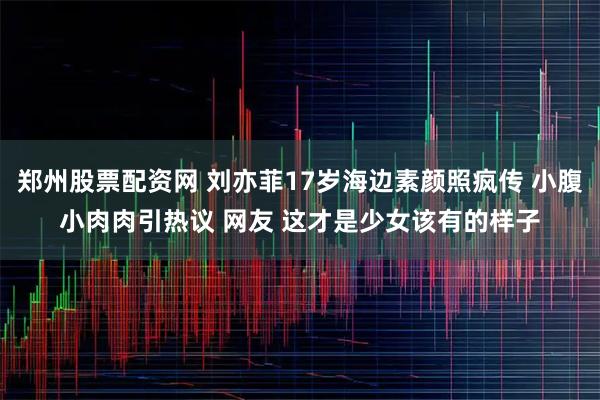 郑州股票配资网 刘亦菲17岁海边素颜照疯传 小腹小肉肉引热议 网友 这才是少女该有的样子