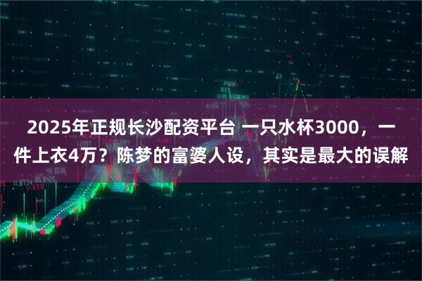 2025年正规长沙配资平台 一只水杯3000，一件上衣4万？陈梦的富婆人设，其实是最大的误解