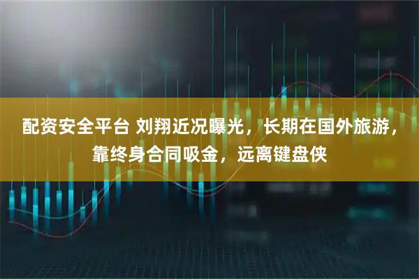 配资安全平台 刘翔近况曝光，长期在国外旅游，靠终身合同吸金，远离键盘侠