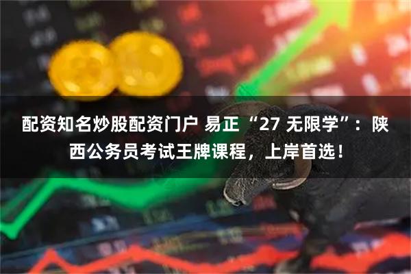 配资知名炒股配资门户 易正 “27 无限学”：陕西公务员考试王牌课程，上岸首选！