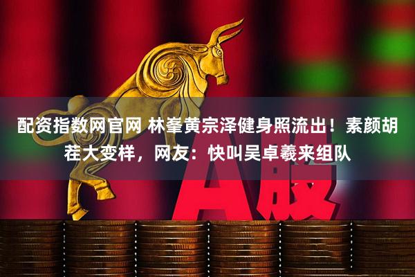配资指数网官网 林峯黄宗泽健身照流出！素颜胡茬大变样，网友：快叫吴卓羲来组队