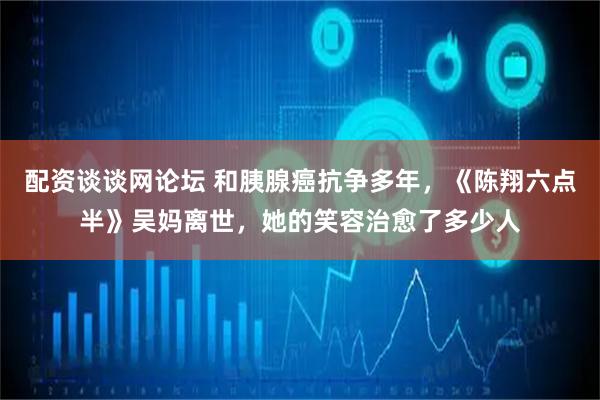 配资谈谈网论坛 和胰腺癌抗争多年，《陈翔六点半》吴妈离世，她的笑容治愈了多少人
