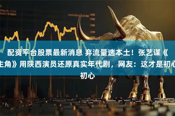 配资平台股票最新消息 弃流量选本土！张艺谋《主角》用陕西演员还原真实年代剧，网友：这才是初心