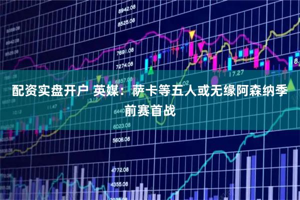 配资实盘开户 英媒:萨卡等五人或无缘阿森纳季前赛首战