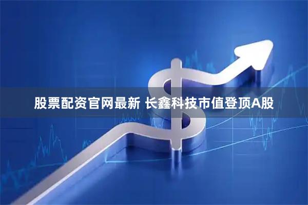 股票配资官网最新 长鑫科技市值登顶A股