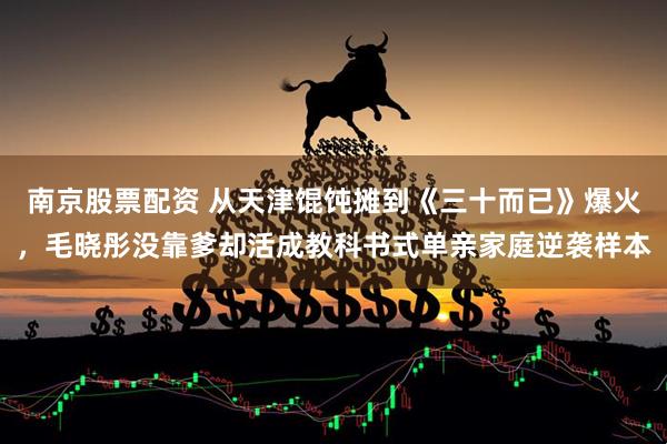 南京股票配资 从天津馄饨摊到《三十而已》爆火,毛晓彤没靠爹却活成教科书式单亲家庭逆袭样本